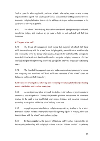 28
Student councils, where applicable, and other school clubs and societies can also be very
important in this regard. Non-teaching staff should also contribute and be part of the process
to counter bullying behaviour in schools. In addition, strategies and measures need to be
developed to involve all parents.
6.6.2 The school’s anti-bullying policy must confirm that appropriate supervision and
monitoring policies and practices are in place to both prevent and deal with bullying
behaviour.
6.7 Supports for staff
6.7.1 The Board of Management must ensure that members of school staff have
sufficient familiarity with the school’s anti bullying policy to enable them to effectively
and consistently apply the policy when required. Supports for staff should be appropriate
to the individual’s role and should enable staff to recognise bullying, implement effective
strategies for preventing bullying and where appropriate, intervene effectively in bullying
cases.
6.7.2 The Board of Management must also make appropriate arrangements to ensure
that temporary and substitute staff have sufficient awareness of the school’s code of
behaviour and its anti-bullying policy.
6.8 Consistent investigation, follow up and recording of bullying behaviour (including
use of established intervention strategies)
6.8.1 A consistent and clear approach to dealing with bullying when it occurs is
essential to effective practice. This section provides guidance and direction for schools in
relation to the need to use established intervention strategies and ensuring consistent
recording, investigation and follow up of bullying behaviour.
6.8.2 A pupil or parent may bring a bullying concern to any teacher in the school.
Individual teachers must take appropriate measures regarding reports of bullying behaviour
in accordance with the school’s anti-bullying policy.
6.8.3 In these procedures, the member of teaching staff who has responsibility for
investigating and dealing with bullying is referred to as the “relevant teacher”. At primary
 
