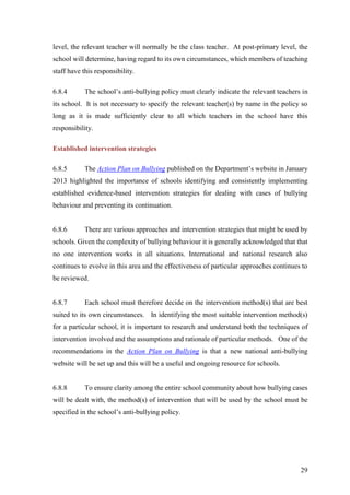 29
level, the relevant teacher will normally be the class teacher. At post-primary level, the
school will determine, having regard to its own circumstances, which members of teaching
staff have this responsibility.
6.8.4 The school’s anti-bullying policy must clearly indicate the relevant teachers in
its school. It is not necessary to specify the relevant teacher(s) by name in the policy so
long as it is made sufficiently clear to all which teachers in the school have this
responsibility.
Established intervention strategies
6.8.5 The Action Plan on Bullying published on the Department’s website in January
2013 highlighted the importance of schools identifying and consistently implementing
established evidence-based intervention strategies for dealing with cases of bullying
behaviour and preventing its continuation.
6.8.6 There are various approaches and intervention strategies that might be used by
schools. Given the complexity of bullying behaviour it is generally acknowledged that that
no one intervention works in all situations. International and national research also
continues to evolve in this area and the effectiveness of particular approaches continues to
be reviewed.
6.8.7 Each school must therefore decide on the intervention method(s) that are best
suited to its own circumstances. In identifying the most suitable intervention method(s)
for a particular school, it is important to research and understand both the techniques of
intervention involved and the assumptions and rationale of particular methods. One of the
recommendations in the Action Plan on Bullying is that a new national anti-bullying
website will be set up and this will be a useful and ongoing resource for schools.
6.8.8 To ensure clarity among the entire school community about how bullying cases
will be dealt with, the method(s) of intervention that will be used by the school must be
specified in the school’s anti-bullying policy.
 