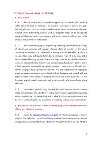 3
1. INTRODUCTION AND LEGAL FRAMEWORK
1.1 Introduction
1.1.1 The role of the school is to provide an appropriate education for all its pupils. A
stable, secure learning environment is an essential requirement to achieve this goal.
Bullying behaviour, by its very nature, undermines and dilutes the quality of education.
Research shows that bullying can have short and long-term effects on the physical and
mental well-being of pupils, on engagement with school, on self-confidence and on the
ability to pursue ambitions and interests.
1.1.2 School-based bullying can be positively and firmly addressed through a range
of school-based measures and strategies through which all members of the school
community are enabled to act effectively in dealing with this behaviour. While it is
recognised that home and societal factors play a substantial role both in the cause and in
the prevention of bullying, the role of the school in preventative work is also crucial and
should not be underestimated. School-based initiatives can either reinforce positive efforts
or help counteract unsuccessful attempts of parents to change unacceptable behaviour.
Parents and pupils have a particularly important role and responsibility in helping the
school to prevent and address school-based bullying behaviour and to deal with any
negative impact within school of bullying behaviour that occurs elsewhere. In this
document, any reference(s) to parent(s) can be taken to refer also to guardian(s) where
applicable.
1.1.3 International research clearly indicates the crucial importance of the existence
of and implementation of a school policy setting out the school’s approach to preventing
and tackling bullying. An anti-bullying policy, when developed and implemented across
the school community can be the cornerstone in countering bullying behaviour in schools.
1.2 Requirement on all schools to have an anti-bullying policy within the framework
of their overall code of behaviour
1.2.1 Under the Education (Welfare) Act, 2000 all schools are required to have in
place a code of behaviour. The Act requires that this code must be prepared in accordance
with guidelines issued by the National Educational Welfare Board (NEWB). The NEWB’s
 