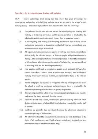 30
Procedures for investigating and dealing with bullying
6.8.9 School authorities must ensure that the school has clear procedures for
investigating and dealing with bullying and that these are set out in the school’s anti-
bullying policy. The school’s procedures must be consistent with the following:
(i) The primary aim for the relevant teacher in investigating and dealing with
bullying is to resolve any issues and to restore, as far as is practicable, the
relationships of the parties involved (rather than to apportion blame);
(ii) In investigating and dealing with bullying, the teacher will exercise his/her
professional judgement to determine whether bullying has occurred and how
best the situation might be resolved;
(iii) All reports, including anonymous reports of bullying must be investigated and
dealt with by the relevant teacher. In that way pupils will gain confidence in
‘telling’. This confidence factor is of vital importance. It should be made clear
to all pupils that when they report incidents of bullying they are not considered
to be telling tales but are behaving responsibly;
(iv) Non-teaching staff such as secretaries, special needs assistants (SNAs), bus
escorts, caretakers, cleaners must be encouraged to report any incidents of
bullying behaviour witnessed by them, or mentioned to them, to the relevant
teacher;
(v) Parents and pupils are required to co-operate with any investigation and assist
the school in resolving any issues and restoring, as far as is practicable, the
relationships of the parties involved as quickly as possible;
(vi) It is very important that all involved (including each set of pupils and parents)
understand the above approach from the outset;
(vii) Teachers should take a calm, unemotional problem-solving approach when
dealing with incidents of alleged bullying behaviour reported by pupils, staff
or parents;
(viii) Incidents are generally best investigated outside the classroom situation to
ensure the privacy of all involved;
(ix) All interviews should be conducted with sensitivity and with due regard to the
rights of all pupils concerned. Pupils who are not directly involved can also
provide very useful information in this way;
 