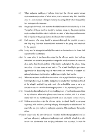 31
(x) When analysing incidents of bullying behaviour, the relevant teacher should
seek answers to questions of what, where, when, who and why. This should be
done in a calm manner, setting an example in dealing effectively with a conflict
in a non-aggressive manner;
(xi) If a group is involved, each member should be interviewed individually at first.
Thereafter, all those involved should be met as a group. At the group meeting,
each member should be asked for his/her account of what happened to ensure
that everyone in the group is clear about each other’s statements;
(xii) Each member of a group should be supported through the possible pressures
that they may face them from the other members of the group after interview
by the teacher;
(xiii) It may also be appropriate or helpful to ask those involved to write down their
account of the incident(s);
(xiv) In cases where it has been determined by the relevant teacher that bullying
behaviour has occurred, the parents of the parties involved should be contacted
at an early stage to inform them of the matter and explain the actions being
taken (by reference to the school policy). The school should give parents an
opportunity of discussing ways in which they can reinforce or support the
actions being taken by the school and the supports for their pupils;
(xv) Where the relevant teacher has determined that a pupil has been engaged in
bullying behaviour, it should be made clear to him/her how he/she is in breach
of the school’s anti-bullying policy and efforts should be made to try to get
him/her to see the situation from the perspective of the pupil being bullied;
(xvi) It must also be made clear to all involved (each set of pupils and parents) that
in any situation where disciplinary sanctions are required, this is a private
matter between the pupil being disciplined, his or her parents and the school;
(xvii) Follow-up meetings with the relevant parties involved should be arranged
separately with a view to possibly bringing them together at a later date if the
pupil who has been bullied is ready and agreeable. This can have a therapeutic
effect;
(xviii) In cases where the relevant teacher considers that the bullying behaviour has
not been adequately and appropriately addressed within 20 school days after
he/she has determined that bullying behaviour has occurred, it must be
 