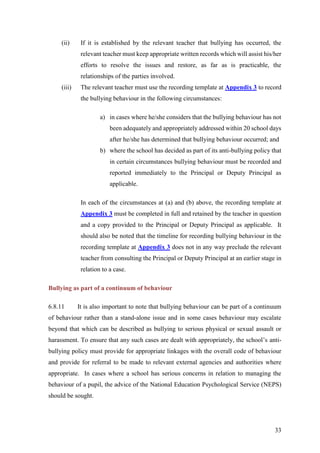 33
(ii) If it is established by the relevant teacher that bullying has occurred, the
relevant teacher must keep appropriate written records which will assist his/her
efforts to resolve the issues and restore, as far as is practicable, the
relationships of the parties involved.
(iii) The relevant teacher must use the recording template at Appendix 3 to record
the bullying behaviour in the following circumstances:
a) in cases where he/she considers that the bullying behaviour has not
been adequately and appropriately addressed within 20 school days
after he/she has determined that bullying behaviour occurred; and
b) where the school has decided as part of its anti-bullying policy that
in certain circumstances bullying behaviour must be recorded and
reported immediately to the Principal or Deputy Principal as
applicable.
In each of the circumstances at (a) and (b) above, the recording template at
Appendix 3 must be completed in full and retained by the teacher in question
and a copy provided to the Principal or Deputy Principal as applicable. It
should also be noted that the timeline for recording bullying behaviour in the
recording template at Appendix 3 does not in any way preclude the relevant
teacher from consulting the Principal or Deputy Principal at an earlier stage in
relation to a case.
Bullying as part of a continuum of behaviour
6.8.11 It is also important to note that bullying behaviour can be part of a continuum
of behaviour rather than a stand-alone issue and in some cases behaviour may escalate
beyond that which can be described as bullying to serious physical or sexual assault or
harassment. To ensure that any such cases are dealt with appropriately, the school’s anti-
bullying policy must provide for appropriate linkages with the overall code of behaviour
and provide for referral to be made to relevant external agencies and authorities where
appropriate. In cases where a school has serious concerns in relation to managing the
behaviour of a pupil, the advice of the National Education Psychological Service (NEPS)
should be sought.
 