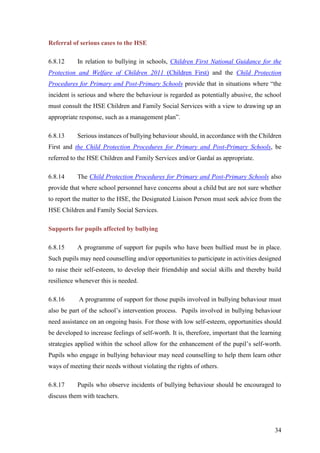34
Referral of serious cases to the HSE
6.8.12 In relation to bullying in schools, Children First National Guidance for the
Protection and Welfare of Children 2011 (Children First) and the Child Protection
Procedures for Primary and Post-Primary Schools provide that in situations where “the
incident is serious and where the behaviour is regarded as potentially abusive, the school
must consult the HSE Children and Family Social Services with a view to drawing up an
appropriate response, such as a management plan”.
6.8.13 Serious instances of bullying behaviour should, in accordance with the Children
First and the Child Protection Procedures for Primary and Post-Primary Schools, be
referred to the HSE Children and Family Services and/or Gardaí as appropriate.
6.8.14 The Child Protection Procedures for Primary and Post-Primary Schools also
provide that where school personnel have concerns about a child but are not sure whether
to report the matter to the HSE, the Designated Liaison Person must seek advice from the
HSE Children and Family Social Services.
Supports for pupils affected by bullying
6.8.15 A programme of support for pupils who have been bullied must be in place.
Such pupils may need counselling and/or opportunities to participate in activities designed
to raise their self-esteem, to develop their friendship and social skills and thereby build
resilience whenever this is needed.
6.8.16 A programme of support for those pupils involved in bullying behaviour must
also be part of the school’s intervention process. Pupils involved in bullying behaviour
need assistance on an ongoing basis. For those with low self-esteem, opportunities should
be developed to increase feelings of self-worth. It is, therefore, important that the learning
strategies applied within the school allow for the enhancement of the pupil’s self-worth.
Pupils who engage in bullying behaviour may need counselling to help them learn other
ways of meeting their needs without violating the rights of others.
6.8.17 Pupils who observe incidents of bullying behaviour should be encouraged to
discuss them with teachers.
 