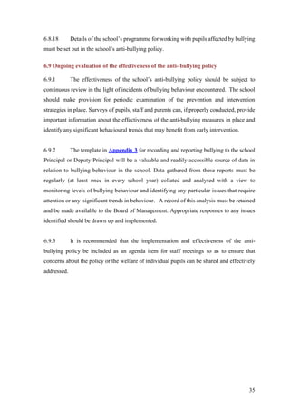 35
6.8.18 Details of the school’s programme for working with pupils affected by bullying
must be set out in the school’s anti-bullying policy.
6.9 Ongoing evaluation of the effectiveness of the anti- bullying policy
6.9.1 The effectiveness of the school’s anti-bullying policy should be subject to
continuous review in the light of incidents of bullying behaviour encountered. The school
should make provision for periodic examination of the prevention and intervention
strategies in place. Surveys of pupils, staff and parents can, if properly conducted, provide
important information about the effectiveness of the anti-bullying measures in place and
identify any significant behavioural trends that may benefit from early intervention.
6.9.2 The template in Appendix 3 for recording and reporting bullying to the school
Principal or Deputy Principal will be a valuable and readily accessible source of data in
relation to bullying behaviour in the school. Data gathered from these reports must be
regularly (at least once in every school year) collated and analysed with a view to
monitoring levels of bullying behaviour and identifying any particular issues that require
attention or any significant trends in behaviour. A record of this analysis must be retained
and be made available to the Board of Management. Appropriate responses to any issues
identified should be drawn up and implemented.
6.9.3 It is recommended that the implementation and effectiveness of the anti-
bullying policy be included as an agenda item for staff meetings so as to ensure that
concerns about the policy or the welfare of individual pupils can be shared and effectively
addressed.
 