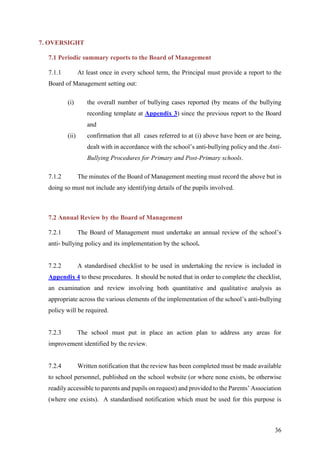36
7. OVERSIGHT
7.1 Periodic summary reports to the Board of Management
7.1.1 At least once in every school term, the Principal must provide a report to the
Board of Management setting out:
(i) the overall number of bullying cases reported (by means of the bullying
recording template at Appendix 3) since the previous report to the Board
and
(ii) confirmation that all cases referred to at (i) above have been or are being,
dealt with in accordance with the school’s anti-bullying policy and the Anti-
Bullying Procedures for Primary and Post-Primary schools.
7.1.2 The minutes of the Board of Management meeting must record the above but in
doing so must not include any identifying details of the pupils involved.
7.2 Annual Review by the Board of Management
7.2.1 The Board of Management must undertake an annual review of the school’s
anti- bullying policy and its implementation by the school.
7.2.2 A standardised checklist to be used in undertaking the review is included in
Appendix 4 to these procedures. It should be noted that in order to complete the checklist,
an examination and review involving both quantitative and qualitative analysis as
appropriate across the various elements of the implementation of the school’s anti-bullying
policy will be required.
7.2.3 The school must put in place an action plan to address any areas for
improvement identified by the review.
7.2.4 Written notification that the review has been completed must be made available
to school personnel, published on the school website (or where none exists, be otherwise
readily accessible to parents and pupils on request) and provided to the Parents’ Association
(where one exists). A standardised notification which must be used for this purpose is
 