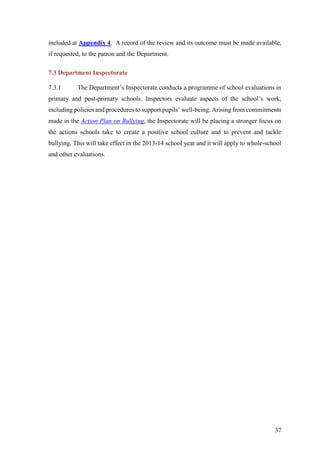 37
included at Appendix 4. A record of the review and its outcome must be made available,
if requested, to the patron and the Department.
7.3 Department Inspectorate
7.3.1 The Department’s Inspectorate conducts a programme of school evaluations in
primary and post-primary schools. Inspectors evaluate aspects of the school’s work,
including policies and procedures to support pupils’ well-being. Arising from commitments
made in the Action Plan on Bullying, the Inspectorate will be placing a stronger focus on
the actions schools take to create a positive school culture and to prevent and tackle
bullying. This will take effect in the 2013-14 school year and it will apply to whole-school
and other evaluations.
 