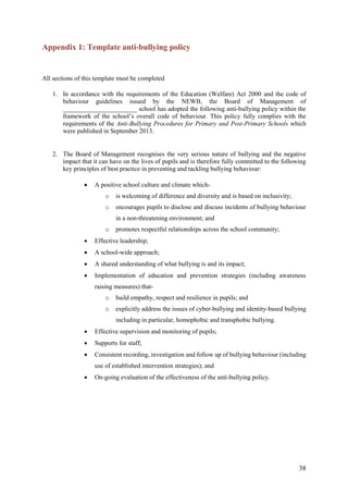 38
Appendix 1: Template anti-bullying policy
All sections of this template must be completed
1. In accordance with the requirements of the Education (Welfare) Act 2000 and the code of
behaviour guidelines issued by the NEWB, the Board of Management of
_______________________ school has adopted the following anti-bullying policy within the
framework of the school’s overall code of behaviour. This policy fully complies with the
requirements of the Anti-Bullying Procedures for Primary and Post-Primary Schools which
were published in September 2013.
2. The Board of Management recognises the very serious nature of bullying and the negative
impact that it can have on the lives of pupils and is therefore fully committed to the following
key principles of best practice in preventing and tackling bullying behaviour:
 A positive school culture and climate which-
o is welcoming of difference and diversity and is based on inclusivity;
o encourages pupils to disclose and discuss incidents of bullying behaviour
in a non-threatening environment; and
o promotes respectful relationships across the school community;
 Effective leadership;
 A school-wide approach;
 A shared understanding of what bullying is and its impact;
 Implementation of education and prevention strategies (including awareness
raising measures) that-
o build empathy, respect and resilience in pupils; and
o explicitly address the issues of cyber-bullying and identity-based bullying
including in particular, homophobic and transphobic bullying.
 Effective supervision and monitoring of pupils;
 Supports for staff;
 Consistent recording, investigation and follow up of bullying behaviour (including
use of established intervention strategies); and
 On-going evaluation of the effectiveness of the anti-bullying policy.
 