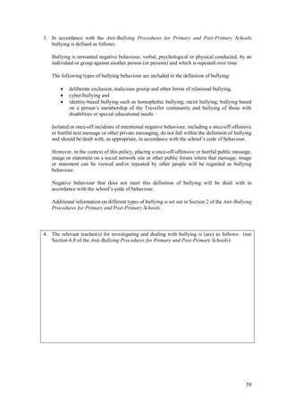 39
3. In accordance with the Anti-Bullying Procedures for Primary and Post-Primary Schools
bullying is defined as follows:
Bullying is unwanted negative behaviour, verbal, psychological or physical conducted, by an
individual or group against another person (or persons) and which is repeated over time.
The following types of bullying behaviour are included in the definition of bullying:
 deliberate exclusion, malicious gossip and other forms of relational bullying,
 cyber-bullying and
 identity-based bullying such as homophobic bullying, racist bullying, bullying based
on a person’s membership of the Traveller community and bullying of those with
disabilities or special educational needs.
Isolated or once-off incidents of intentional negative behaviour, including a once-off offensive
or hurtful text message or other private messaging, do not fall within the definition of bullying
and should be dealt with, as appropriate, in accordance with the school’s code of behaviour.
However, in the context of this policy, placing a once-off offensive or hurtful public message,
image or statement on a social network site or other public forum where that message, image
or statement can be viewed and/or repeated by other people will be regarded as bullying
behaviour.
Negative behaviour that does not meet this definition of bullying will be dealt with in
accordance with the school’s code of behaviour.
Additional information on different types of bullying is set out in Section 2 of the Anti-Bullying
Procedures for Primary and Post-Primary Schools.
4. The relevant teacher(s) for investigating and dealing with bullying is (are) as follows: (see
Section 6.8 of the Anti-Bullying Procedures for Primary and Post-Primary Schools):
 