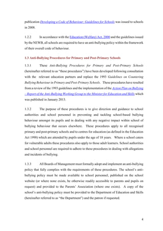 4
publication Developing a Code of Behaviour: Guidelines for Schools was issued to schools
in 2008.
1.2.2 In accordance with the Education (Welfare) Act, 2000 and the guidelines issued
by the NEWB, all schools are required to have an anti-bullying policy within the framework
of their overall code of behaviour.
1.3 Anti-Bullying Procedures for Primary and Post-Primary Schools
1.3.1 These Anti-Bullying Procedures for Primary and Post-Primary Schools
(hereinafter referred to as “these procedures”) have been developed following consultation
with the relevant education partners and replace the 1993 Guidelines on Countering
Bullying Behaviour in Primary and Post-Primary Schools. These procedures have resulted
from a review of the 1993 guidelines and the implementation of the Action Plan on Bullying
– Report of the Anti-Bullying Working Group to the Minister for Education and Skills which
was published in January 2013.
1.3.2 The purpose of these procedures is to give direction and guidance to school
authorities and school personnel in preventing and tackling school-based bullying
behaviour amongst its pupils and in dealing with any negative impact within school of
bullying behaviour that occurs elsewhere. These procedures apply to all recognised
primary and post-primary schools and to centres for education (as defined in the Education
Act 1998) which are attended by pupils under the age of 18 years. Where a school caters
for vulnerable adults these procedures also apply to those adult learners. School authorities
and school personnel are required to adhere to these procedures in dealing with allegations
and incidents of bullying.
1.3.3 All Boards of Management must formally adopt and implement an anti-bullying
policy that fully complies with the requirements of these procedures. The school’s anti-
bullying policy must be made available to school personnel, published on the school
website (or where none exists, be otherwise readily accessible to parents and pupils on
request) and provided to the Parents’ Association (where one exists). A copy of the
school’s anti-bullying policy must be provided to the Department of Education and Skills
(hereinafter referred to as “the Department”) and the patron if requested.
 