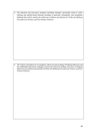 40
5. The education and prevention strategies (including strategies specifically aimed at cyber-
bullying and identity-based bullying including in particular, homophobic and transphobic
bullying) that will be used by the school are as follows (see Section 6.5 of the Anti-Bullying
Procedures for Primary and Post-Primary Schools):
6. The school’s procedures for investigation, follow-up and recording of bullying behaviour and
the established intervention strategies used by the school for dealing with cases of bullying
behaviour are as follows (see Section 6.8 of the Anti-Bullying Procedures for Primary and Post-
Primary Schools) :
 