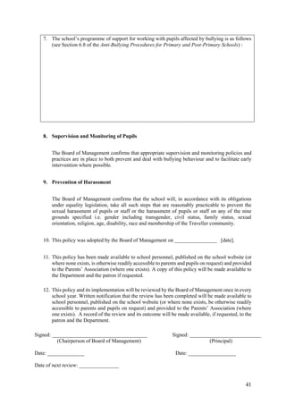 41
7. The school’s programme of support for working with pupils affected by bullying is as follows
(see Section 6.8 of the Anti-Bullying Procedures for Primary and Post-Primary Schools) :
8. Supervision and Monitoring of Pupils
The Board of Management confirms that appropriate supervision and monitoring policies and
practices are in place to both prevent and deal with bullying behaviour and to facilitate early
intervention where possible.
9. Prevention of Harassment
The Board of Management confirms that the school will, in accordance with its obligations
under equality legislation, take all such steps that are reasonably practicable to prevent the
sexual harassment of pupils or staff or the harassment of pupils or staff on any of the nine
grounds specified i.e. gender including transgender, civil status, family status, sexual
orientation, religion, age, disability, race and membership of the Traveller community.
10. This policy was adopted by the Board of Management on ________________ [date].
11. This policy has been made available to school personnel, published on the school website (or
where none exists, is otherwise readily accessible to parents and pupils on request) and provided
to the Parents’ Association (where one exists). A copy of this policy will be made available to
the Department and the patron if requested.
12. This policy and its implementation will be reviewed by the Board of Management once in every
school year. Written notification that the review has been completed will be made available to
school personnel, published on the school website (or where none exists, be otherwise readily
accessible to parents and pupils on request) and provided to the Parents’ Association (where
one exists). A record of the review and its outcome will be made available, if requested, to the
patron and the Department.
Signed: ____________________________________ Signed: ___________________________
(Chairperson of Board of Management) (Principal)
Date: ______________ Date: __________________
Date of next review: _______________
 