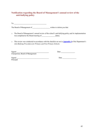 45
Notification regarding the Board of Management’s annual review of the
anti-bullying policy
To: _____________________________________
The Board of Management of ____________________ wishes to inform you that:
o The Board of Management’s annual review of the school’s anti-bullying policy and its implementation
was completed at the Board meeting of _______________ [date].
o This review was conducted in accordance with the checklist set out in Appendix 4 of the Department’s
Anti-Bullying Procedures for Primary and Post-Primary Schools.
Signed _____________________________________ Date ________________
Chairperson, Board of Management
Signed _____________________________________ Date ________________
Principal
 