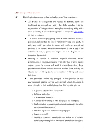 5
1.4 Summary of Main Elements
1.4.1 The following is a summary of the main elements of these procedures:
 All Boards of Management are required to formally adopt and
implement an anti-bullying policy that fully complies with the
requirements of these procedures. A template anti-bullying policy which
must be used by all schools for this purpose is provided in Appendix 1
of these procedures.
 The school’s anti-bullying policy must be made available to school
personnel, published on the school website (or where none exists, be
otherwise readily accessible to parents and pupils on request) and
provided to the Parents’ Association (where one exists). A copy of the
school’s anti-bullying policy must be provided to the Department and
the patron if requested.
 Bullying is defined as unwanted negative behaviour, verbal,
psychological or physical, conducted by an individual or group against
another person (or persons) and which is repeated over time. These
procedures make clear that this definition includes cyber-bullying and
identity-based bullying (such as homophobic bullying and racist
bullying).
 These procedures outline key principles of best practice for both
preventing and tackling bullying and require all schools to commit to
these principles in their anti-bullying policy. The key principles are:
o A positive school culture and climate;
o Effective leadership;
o A school-wide approach;
o A shared understanding of what bullying is and its impact;
o Implementation of education and prevention strategies (including
awareness raising measures);
o Effective supervision and monitoring of pupils;
o Supports for staff;
o Consistent recording, investigation and follow up of bullying
behaviour (including use of established intervention strategies);
 
