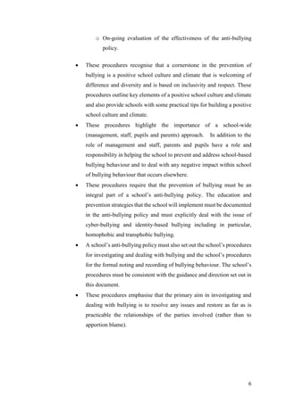 6
o On-going evaluation of the effectiveness of the anti-bullying
policy.
 These procedures recognise that a cornerstone in the prevention of
bullying is a positive school culture and climate that is welcoming of
difference and diversity and is based on inclusivity and respect. These
procedures outline key elements of a positive school culture and climate
and also provide schools with some practical tips for building a positive
school culture and climate.
 These procedures highlight the importance of a school-wide
(management, staff, pupils and parents) approach. In addition to the
role of management and staff, parents and pupils have a role and
responsibility in helping the school to prevent and address school-based
bullying behaviour and to deal with any negative impact within school
of bullying behaviour that occurs elsewhere.
 These procedures require that the prevention of bullying must be an
integral part of a school’s anti-bullying policy. The education and
prevention strategies that the school will implement must be documented
in the anti-bullying policy and must explicitly deal with the issue of
cyber-bullying and identity-based bullying including in particular,
homophobic and transphobic bullying.
 A school’s anti-bullying policy must also set out the school’s procedures
for investigating and dealing with bullying and the school’s procedures
for the formal noting and recording of bullying behaviour. The school’s
procedures must be consistent with the guidance and direction set out in
this document.
 These procedures emphasise that the primary aim in investigating and
dealing with bullying is to resolve any issues and restore as far as is
practicable the relationships of the parties involved (rather than to
apportion blame).
 