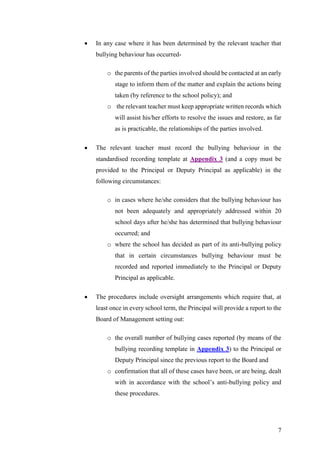 7
 In any case where it has been determined by the relevant teacher that
bullying behaviour has occurred-
o the parents of the parties involved should be contacted at an early
stage to inform them of the matter and explain the actions being
taken (by reference to the school policy); and
o the relevant teacher must keep appropriate written records which
will assist his/her efforts to resolve the issues and restore, as far
as is practicable, the relationships of the parties involved.
 The relevant teacher must record the bullying behaviour in the
standardised recording template at Appendix 3 (and a copy must be
provided to the Principal or Deputy Principal as applicable) in the
following circumstances:
o in cases where he/she considers that the bullying behaviour has
not been adequately and appropriately addressed within 20
school days after he/she has determined that bullying behaviour
occurred; and
o where the school has decided as part of its anti-bullying policy
that in certain circumstances bullying behaviour must be
recorded and reported immediately to the Principal or Deputy
Principal as applicable.
 The procedures include oversight arrangements which require that, at
least once in every school term, the Principal will provide a report to the
Board of Management setting out:
o the overall number of bullying cases reported (by means of the
bullying recording template in Appendix 3) to the Principal or
Deputy Principal since the previous report to the Board and
o confirmation that all of these cases have been, or are being, dealt
with in accordance with the school’s anti-bullying policy and
these procedures.
 