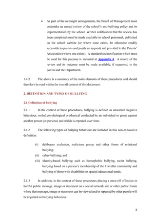 8
 As part of the oversight arrangements, the Board of Management must
undertake an annual review of the school’s anti-bullying policy and its
implementation by the school. Written notification that the review has
been completed must be made available to school personnel, published
on the school website (or where none exists, be otherwise readily
accessible to parents and pupils on request) and provided to the Parents’
Association (where one exists). A standardised notification which must
be used for this purpose is included at Appendix 4. A record of the
review and its outcome must be made available, if requested, to the
patron and the Department.
1.4.2 The above is a summary of the main elements of these procedures and should
therefore be read within the overall context of this document.
2. DEFINITION AND TYPES OF BULLYING
2.1 Definition of bullying
2.1.1 In the context of these procedures, bullying is defined as unwanted negative
behaviour, verbal, psychological or physical conducted by an individual or group against
another person (or persons) and which is repeated over time.
2.1.2 The following types of bullying behaviour are included in this non-exhaustive
definition:
(i) deliberate exclusion, malicious gossip and other forms of relational
bullying;
(ii) cyber-bullying; and
(iii) identity-based bullying such as homophobic bullying, racist bullying,
bullying based on a person’s membership of the Traveller community and
bullying of those with disabilities or special educational needs.
2.1.3 In addition, in the context of these procedures placing a once-off offensive or
hurtful public message, image or statement on a social network site or other public forum
where that message, image or statement can be viewed and/or repeated by other people will
be regarded as bullying behaviour.
 