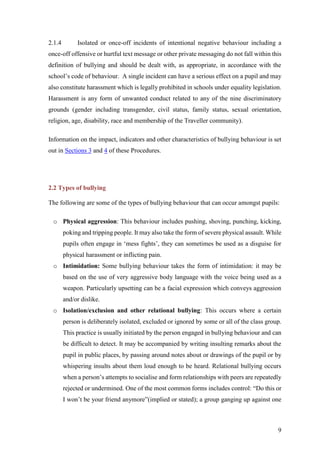 9
2.1.4 Isolated or once-off incidents of intentional negative behaviour including a
once-off offensive or hurtful text message or other private messaging do not fall within this
definition of bullying and should be dealt with, as appropriate, in accordance with the
school’s code of behaviour. A single incident can have a serious effect on a pupil and may
also constitute harassment which is legally prohibited in schools under equality legislation.
Harassment is any form of unwanted conduct related to any of the nine discriminatory
grounds (gender including transgender, civil status, family status, sexual orientation,
religion, age, disability, race and membership of the Traveller community).
Information on the impact, indicators and other characteristics of bullying behaviour is set
out in Sections 3 and 4 of these Procedures.
2.2 Types of bullying
The following are some of the types of bullying behaviour that can occur amongst pupils:
o Physical aggression: This behaviour includes pushing, shoving, punching, kicking,
poking and tripping people. It may also take the form of severe physical assault. While
pupils often engage in ‘mess fights’, they can sometimes be used as a disguise for
physical harassment or inflicting pain.
o Intimidation: Some bullying behaviour takes the form of intimidation: it may be
based on the use of very aggressive body language with the voice being used as a
weapon. Particularly upsetting can be a facial expression which conveys aggression
and/or dislike.
o Isolation/exclusion and other relational bullying: This occurs where a certain
person is deliberately isolated, excluded or ignored by some or all of the class group.
This practice is usually initiated by the person engaged in bullying behaviour and can
be difficult to detect. It may be accompanied by writing insulting remarks about the
pupil in public places, by passing around notes about or drawings of the pupil or by
whispering insults about them loud enough to be heard. Relational bullying occurs
when a person’s attempts to socialise and form relationships with peers are repeatedly
rejected or undermined. One of the most common forms includes control: “Do this or
I won’t be your friend anymore”(implied or stated); a group ganging up against one
 