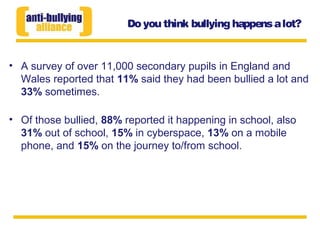 Do you think bullying happensalot?
• A survey of over 11,000 secondary pupils in England and
Wales reported that 11% said they had been bullied a lot and
33% sometimes.
• Of those bullied, 88% reported it happening in school, also
31% out of school, 15% in cyberspace, 13% on a mobile
phone, and 15% on the journey to/from school.
 