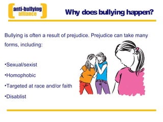 Why doesbullying happen?
Bullying is often a result of prejudice. Prejudice can take many
forms, including:
•Sexual/sexist
•Homophobic
•Targeted at race and/or faith
•Disablist
 