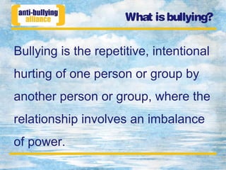 What isbullying?
Bullying is the repetitive, intentional
hurting of one person or group by
another person or group, where the
relationship involves an imbalance
of power.
 