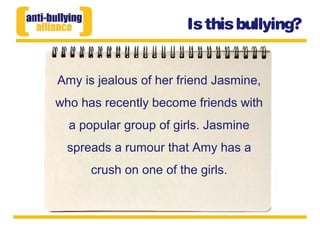 Amy is jealous of her friend Jasmine,
who has recently become friends with
a popular group of girls. Jasmine
spreads a rumour that Amy has a
crush on one of the girls.
Isthisbullying?
 
