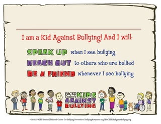 I am a Kid Against Bullying! And I will:
                                                when I see bullying
                                                    to others who are bullied
                                                        whenever I see bullying




   2010, PACER Center | National Center for Bullying Prevention | bullying411@pacer.org | PACERKidsAgainstBullying.org
 