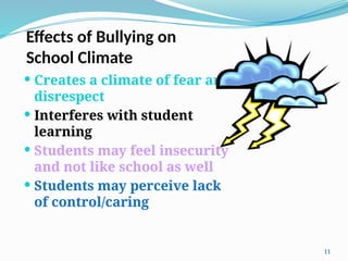 Effects of Bullying on
School Climate
 Creates a climate of fear and
disrespect
 Interferes with student
learning
 Students may feel insecurity
and not like school as well
 Students may perceive lack
of control/caring
11
 
