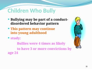 Children Who Bully
 Bullying may be part of a conduct-
disordered behavior pattern
 This pattern may continue
into young adulthood
 study:
Bullies were 4 times as likely
to have 3 or more convictions by
age 24
15
 