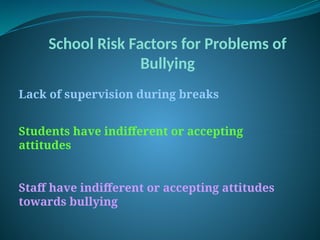 School Risk Factors for Problems of
Bullying
Lack of supervision during breaks
Students have indifferent or accepting
attitudes
Staff have indifferent or accepting attitudes
towards bullying
 