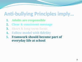 Anti-bullying Principles imply…
1. Adults are responsible
2. Clear & consistent message
3. Short & long-term focus
4. Follow model with fidelity
5. Framwork should become part of
everyday life at school
21
 