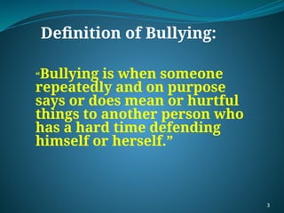 “Bullying is when someone
repeatedly and on purpose
says or does mean or hurtful
things to another person who
has a hard time defending
himself or herself.”
Definition of Bullying:
3
 
