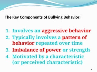The Key Components of Bullying Behavior:
1. Involves an aggressive behavior
2. Typically involves a pattern of
behavior repeated over time
3. Imbalance of power or strength
4. Motivated by a characteristic
(or perceived characteristic)
4
 