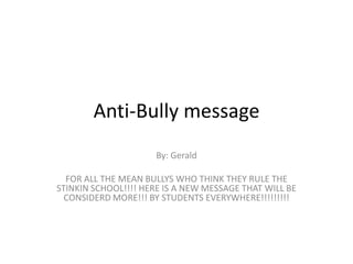 Anti-Bully message
                     By: Gerald

  FOR ALL THE MEAN BULLYS WHO THINK THEY RULE THE
STINKIN SCHOOL!!!! HERE IS A NEW MESSAGE THAT WILL BE
  CONSIDERD MORE!!! BY STUDENTS EVERYWHERE!!!!!!!!!
 