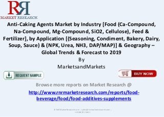Anti-Caking Agents Market by Industry [Food (Ca-Compound, 
Na-Compound, Mg-Compound, SiO2, Cellulose), Feed & 
Fertilizer], by Application [(Seasoning, Condiment, Bakery, Dairy, 
Soup, Sauce) & (NPK, Urea, NH3, DAP/MAP)] & Geography – 
Global Trends & Forecast to 2019 
By 
MarketsandMarkets 
Browse more reports on Market Research @ 
http://www.rnrmarketresearch.com/reports/food-beverage/ 
food/food-additives-supplements 
© RnRMarketResearch.com ; sales@rnrmarketresearch.com ; 
+1 888 391 5441 
 