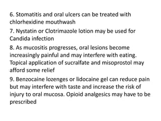 6. Stomatitis and oral ulcers can be treated with
chlorhexidine mouthwash
7. Nystatin or Clotrimazole lotion may be used for
Candida infection
8. As mucositis progresses, oral lesions become
increasingly painful and may interfere with eating.
Topical application of sucralfate and misoprostol may
afford some relief
9. Benzocaine lozenges or lidocaine gel can reduce pain
but may interfere with taste and increase the risk of
injury to oral mucosa. Opioid analgesics may have to be
prescribed
 