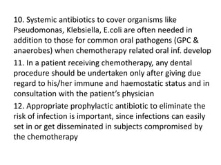 10. Systemic antibiotics to cover organisms like
Pseudomonas, Klebsiella, E.coli are often needed in
addition to those for common oral pathogens (GPC &
anaerobes) when chemotherapy related oral inf. develop
11. In a patient receiving chemotherapy, any dental
procedure should be undertaken only after giving due
regard to his/her immune and haemostatic status and in
consultation with the patient’s physician
12. Appropriate prophylactic antibiotic to eliminate the
risk of infection is important, since infections can easily
set in or get disseminated in subjects compromised by
the chemotherapy
 