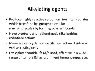 Alkylating agents
• Produce highly reactive carbonium ion intermediates
which transfer alkyl groups to cellular
macromolecules by forming covalent bonds
• Have cytotoxic and radiomimetic (like ionizing
radiation) actions
• Many are cell cycle nonspecific, i.e. act on dividing as
well as resting cells
• Cyclophosphamide  M/c used, effective in a wide
range of tumors & has prominent immunosupp. acn.
 