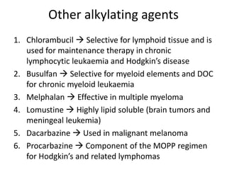 Other alkylating agents
1. Chlorambucil  Selective for lymphoid tissue and is
used for maintenance therapy in chronic
lymphocytic leukaemia and Hodgkin’s disease
2. Busulfan  Selective for myeloid elements and DOC
for chronic myeloid leukaemia
3. Melphalan  Effective in multiple myeloma
4. Lomustine  Highly lipid soluble (brain tumors and
meningeal leukemia)
5. Dacarbazine  Used in malignant melanoma
6. Procarbazine  Component of the MOPP regimen
for Hodgkin’s and related lymphomas
 