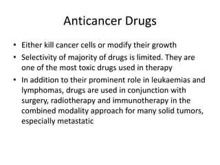 Anticancer Drugs
• Either kill cancer cells or modify their growth
• Selectivity of majority of drugs is limited. They are
one of the most toxic drugs used in therapy
• In addition to their prominent role in leukaemias and
lymphomas, drugs are used in conjunction with
surgery, radiotherapy and immunotherapy in the
combined modality approach for many solid tumors,
especially metastatic
 