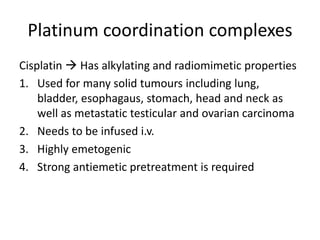 Platinum coordination complexes
Cisplatin  Has alkylating and radiomimetic properties
1. Used for many solid tumours including lung,
bladder, esophagaus, stomach, head and neck as
well as metastatic testicular and ovarian carcinoma
2. Needs to be infused i.v.
3. Highly emetogenic
4. Strong antiemetic pretreatment is required
 