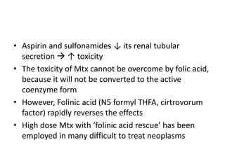 • Aspirin and sulfonamides ↓ its renal tubular
secretion  ↑ toxicity
• The toxicity of Mtx cannot be overcome by folic acid,
because it will not be converted to the active
coenzyme form
• However, Folinic acid (N5 formyl THFA, cirtrovorum
factor) rapidly reverses the effects
• High dose Mtx with ‘folinic acid rescue’ has been
employed in many difficult to treat neoplasms
 
