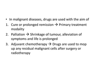 • In malignant diseases, drugs are used with the aim of
1. Cure or prolonged remission  Primary treatment
modality
2. Palliation  Shrinkage of tumour, alleviation of
symptoms and life is prolonged
3. Adjuvant chemotherapy  Drugs are used to mop
up any residual malignant cells after surgery or
radiotherapy
 