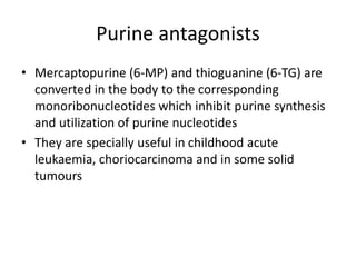 Purine antagonists
• Mercaptopurine (6-MP) and thioguanine (6-TG) are
converted in the body to the corresponding
monoribonucleotides which inhibit purine synthesis
and utilization of purine nucleotides
• They are specially useful in childhood acute
leukaemia, choriocarcinoma and in some solid
tumours
 