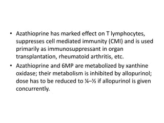 • Azathioprine has marked effect on T lymphocytes,
suppresses cell mediated immunity (CMI) and is used
primarily as immunosuppressant in organ
transplantation, rheumatoid arthritis, etc.
• Azathioprine and 6MP are metabolized by xanthine
oxidase; their metabolism is inhibited by allopurinol;
dose has to be reduced to ¼–½ if allopurinol is given
concurrently.
 