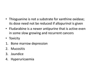 • Thioguanine is not a substrate for xanthine oxidase;
its dose need not be reduced if allopurinol is given
• Fludarabine is a newer antipurine that is active even
in some slow growing and recurrent cancers
• Toxicity
1. Bone marrow depression
2. Mucositis
3. Jaundice
4. Hyperuricaemia
 