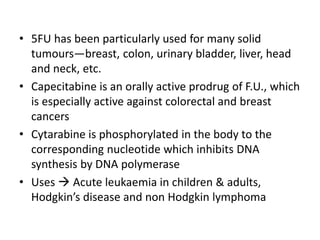 • 5FU has been particularly used for many solid
tumours—breast, colon, urinary bladder, liver, head
and neck, etc.
• Capecitabine is an orally active prodrug of F.U., which
is especially active against colorectal and breast
cancers
• Cytarabine is phosphorylated in the body to the
corresponding nucleotide which inhibits DNA
synthesis by DNA polymerase
• Uses  Acute leukaemia in children & adults,
Hodgkin’s disease and non Hodgkin lymphoma
 