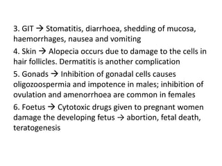 3. GIT  Stomatitis, diarrhoea, shedding of mucosa,
haemorrhages, nausea and vomiting
4. Skin  Alopecia occurs due to damage to the cells in
hair follicles. Dermatitis is another complication
5. Gonads  Inhibition of gonadal cells causes
oligozoospermia and impotence in males; inhibition of
ovulation and amenorrhoea are common in females
6. Foetus  Cytotoxic drugs given to pregnant women
damage the developing fetus → abortion, fetal death,
teratogenesis
 
