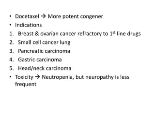 • Docetaxel  More potent congener
• Indications
1. Breast & ovarian cancer refractory to 1st line drugs
2. Small cell cancer lung
3. Pancreatic carcinoma
4. Gastric carcinoma
5. Head/neck carcinoma
• Toxicity  Neutropenia, but neuropathy is less
frequent
 