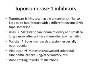 Topoisomerase-1 inhibitors
• Topotecan & Irinotecan act in a manner similar to
Etoposide but interact with a different enzyme DNA
topoisomerase 1
• Uses  Metastatic carcinoma of ovary and small cell
lung cancer after primary chemotherapy has failed
• Toxicity  Bone marrow depression, especially
neutropenia
• Irinotecan  Metastatic/advanced colorectal
carcinoma, cancer lung/cervix/ovary, etc.
• Dose limiting toxicity  Diarrhoea
 