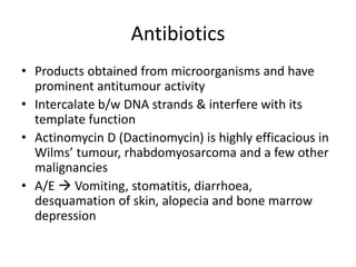 Antibiotics
• Products obtained from microorganisms and have
prominent antitumour activity
• Intercalate b/w DNA strands & interfere with its
template function
• Actinomycin D (Dactinomycin) is highly efficacious in
Wilms’ tumour, rhabdomyosarcoma and a few other
malignancies
• A/E  Vomiting, stomatitis, diarrhoea,
desquamation of skin, alopecia and bone marrow
depression
 
